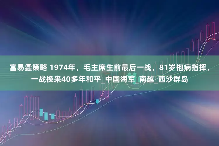 富易螽策略 1974年，毛主席生前最后一战，81岁抱病指挥，一战换来40多年和平_中国海军_南越_西沙群岛