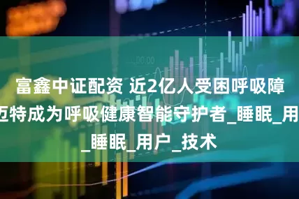 富鑫中证配资 近2亿人受困呼吸障碍，瑞迈特成为呼吸健康智能守护者_睡眠_用户_技术